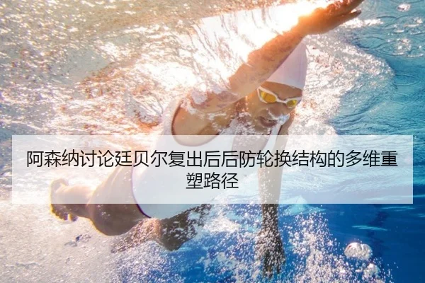 阿森纳讨论廷贝尔复出后后防轮换结构的多维重塑路径