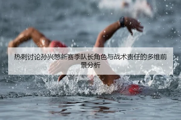热刺讨论孙兴慜新赛季队长角色与战术责任的多维前景分析